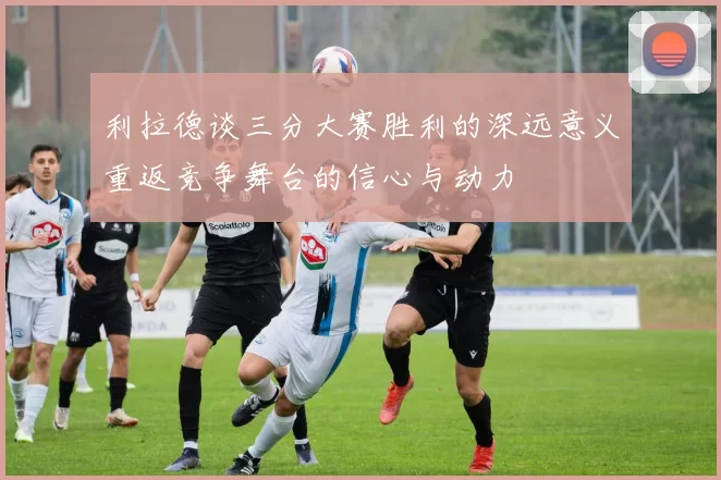 利拉德谈三分大赛胜利的深远意义重返竞争舞台的信心与动力