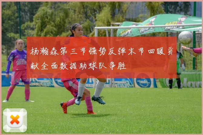 杨瀚森第三节强势反弹末节回暖贡献全面数据助球队争胜