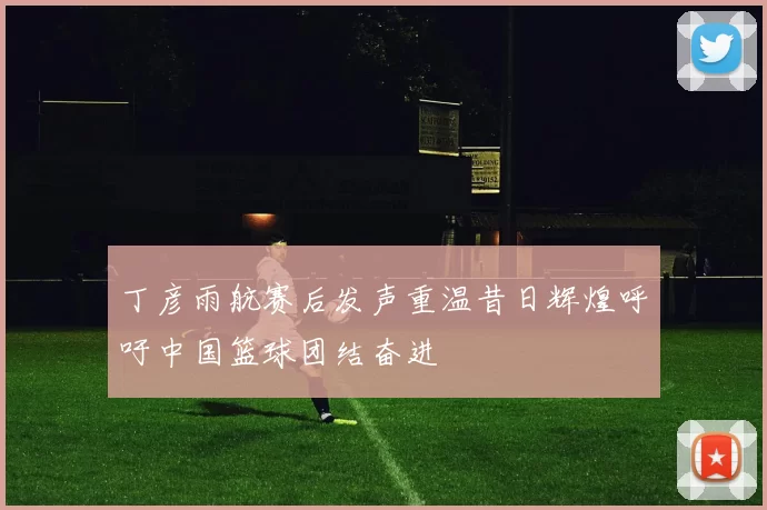 丁彦雨航赛后发声重温昔日辉煌呼吁中国篮球团结奋进